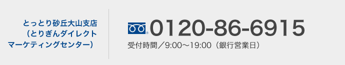 とっとり砂丘大山支店（とりぎんダイレクトマーケティングセンター）0120-86-6915　受付時間／9:00〜19:00（銀行営業日）