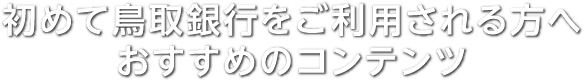 初めて鳥取銀行をご利用される方へのおすすめコンテンツ