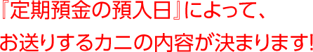 『定期預金の預入日』によって、お送りするカニの内容が決まります！