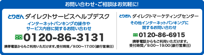 ダイレクトサービスヘルプデスク　インターネットバンキングの操作やサービス内容に関するお問い合わせ0120-86-3131　携帯電話からもご利用いただけます。受付時間/9:00〜17:00（銀行営業日）