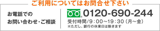 ご利用についてはお問合せ下さい お電話でのお問い合わせ・ご相談 0120-690-244 受付時間/9:00～19:30（月～金）※ただし、銀行の休業日は除きます