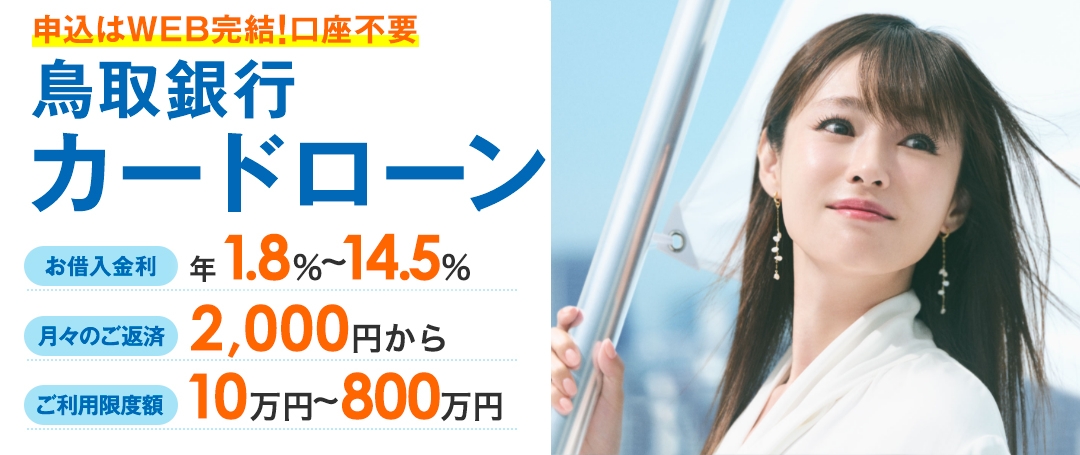 申込はWEB完結!口座不要 鳥取銀行カードローン お借入金利 年1.8％～14.5％ 月々のご返済 2,000円から ご利用限度額 10万円～800万円 