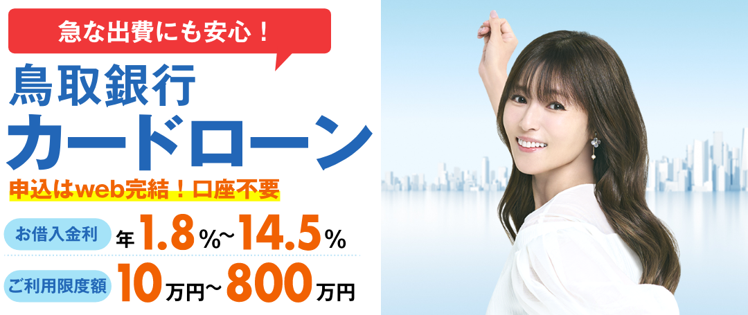 申込はweb完結!口座不要 鳥取銀行カードローン お借入金利 年1.8％～14.5％ 月々のご返済 2,000円から ご利用限度額 10万円～800万円 