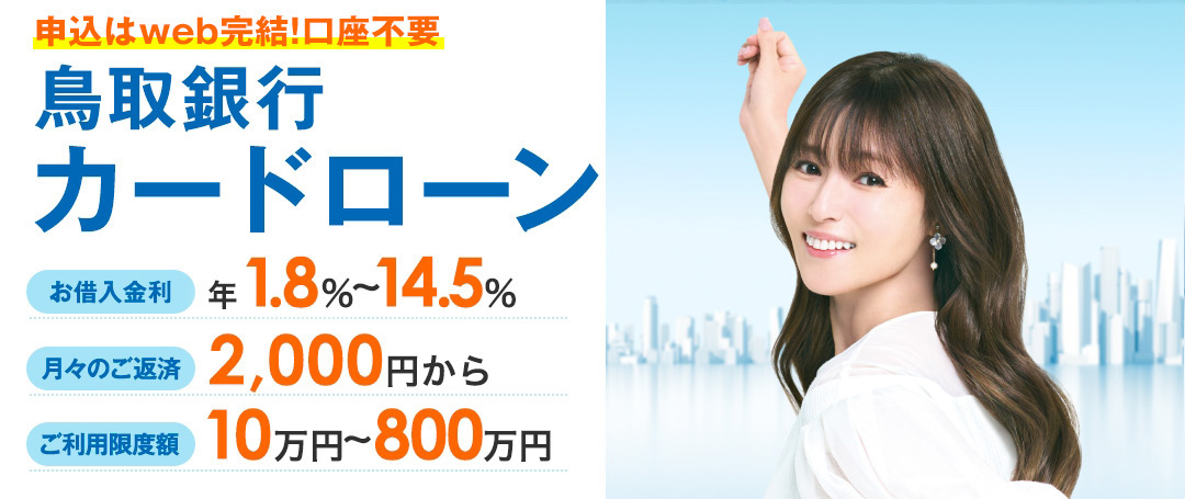 申込はweb完結!口座不要 鳥取銀行カードローン お借入金利 年1.8％～14.5％ 月々のご返済 2,000円から ご利用限度額 10万円～800万円 