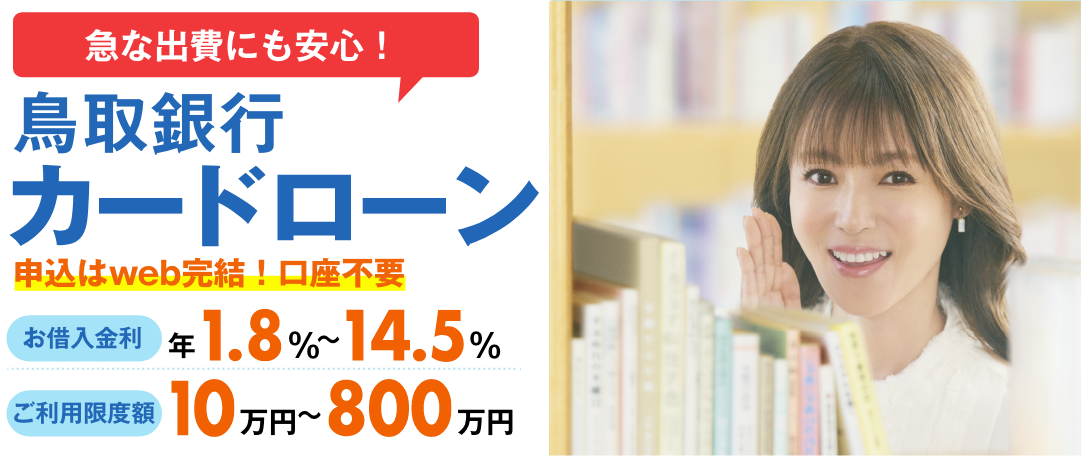 申込はweb完結!口座不要 鳥取銀行カードローン お借入金利 年1.8％～14.5％ 月々のご返済 2,000円から ご利用限度額 10万円～800万円
