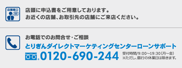 店頭に申込書をご用意しております。お近くの店舗、お取引先の店舗にご来店ください。お電話でのお問合せ・ご相談　とりぎんダイレクトマーケティングセンターローンサポート0120-690-244