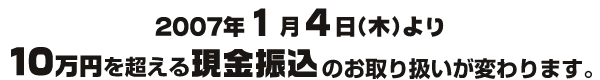 2007年1月4日（木）より10万円を超える現金振込のお取り扱いが変わります。